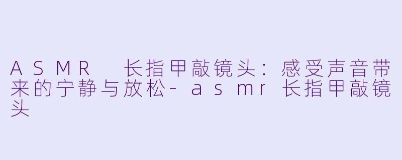 ASMR 长指甲敲镜头：感受声音带来的宁静与放松-asmr长指甲敲镜头