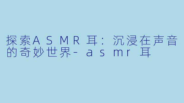 探索ASMR耳：沉浸在声音的奇妙世界-asmr耳
