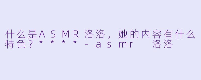 什么是ASMR洛洛,她的内容有什么特色?****