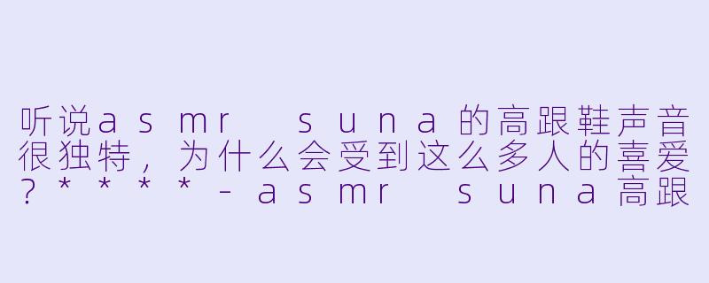 听说asmr suna的高跟鞋声音很独特,为什么会受到这么多人的喜爱?****