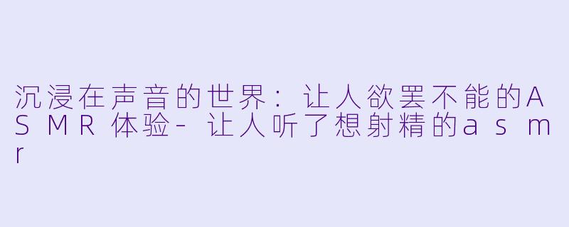 沉浸在声音的世界：让人欲罢不能的ASMR体验-让人听了想射精的asmr