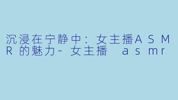 沉浸在宁静中：女主播ASMR的魅力-女主播 asmr