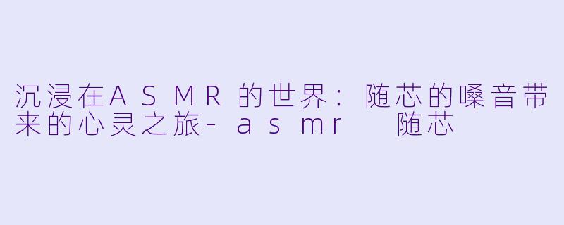 沉浸在ASMR的世界：随芯的嗓音带来的心灵之旅-asmr 随芯