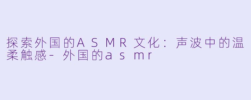 探索外国的ASMR文化：声波中的温柔触感-外国的asmr