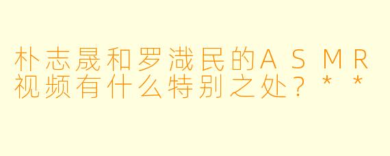 朴志晟和罗渽民的ASMR视频有什么特别之处?**