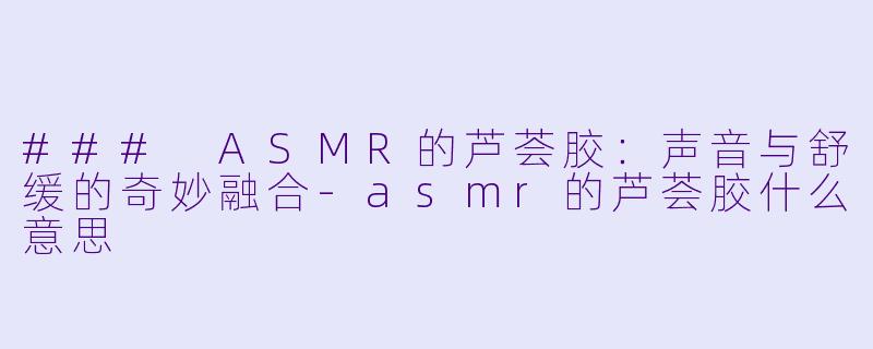 ### ASMR的芦荟胶：声音与舒缓的奇妙融合-asmr的芦荟胶什么意思