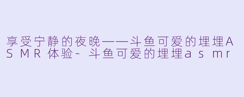 享受宁静的夜晚——斗鱼可爱的埋埋ASMR体验-斗鱼可爱的埋埋asmr