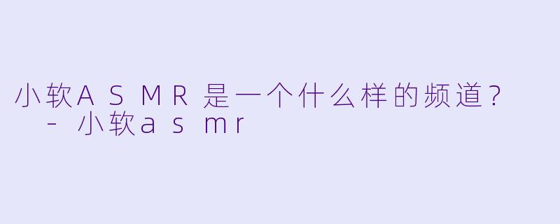 小软ASMR是一个什么样的频道？  
