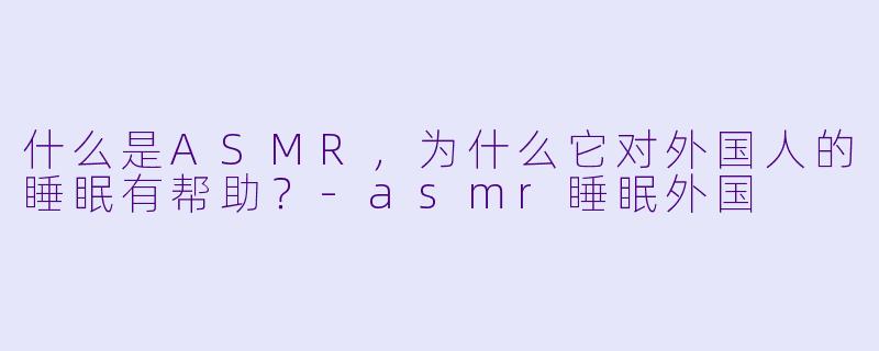 什么是ASMR,为什么它对外国人的睡眠有帮助?
