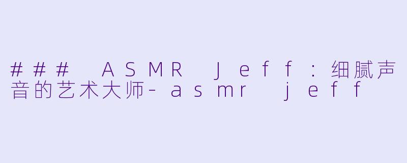 ### ASMR Jeff：细腻声音的艺术大师-asmr jeff