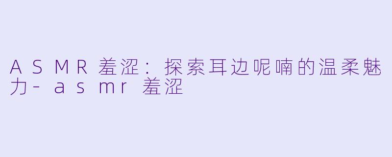 ASMR羞涩：探索耳边呢喃的温柔魅力-asmr羞涩