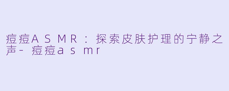 痘痘ASMR：探索皮肤护理的宁静之声-痘痘asmr