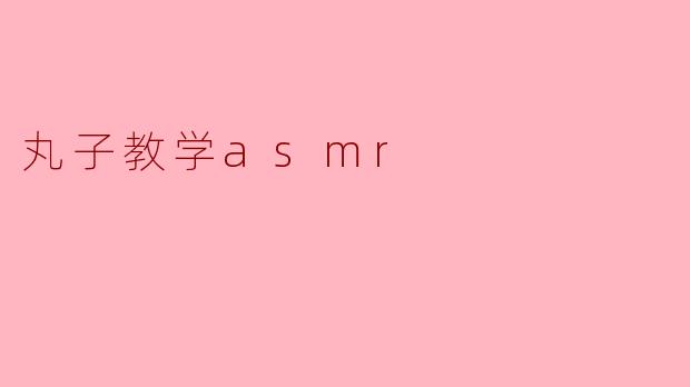 什么是丸子教学ASMR,它能带来怎样的效果?