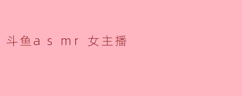 斗鱼的ASMR女主播有哪些特色内容吸引观众?****
