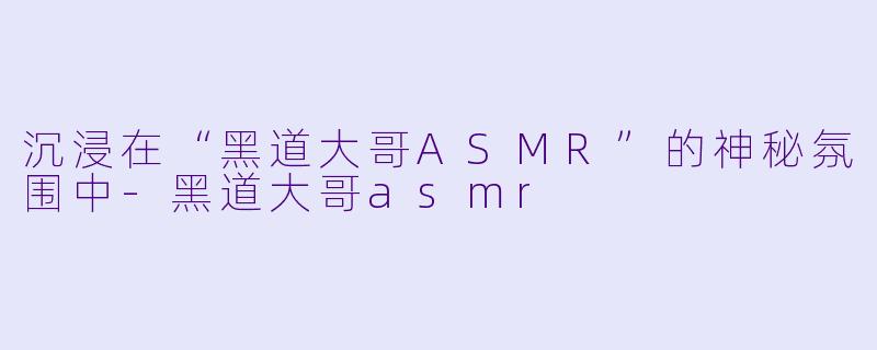 沉浸在“黑道大哥ASMR”的神秘氛围中-黑道大哥asmr