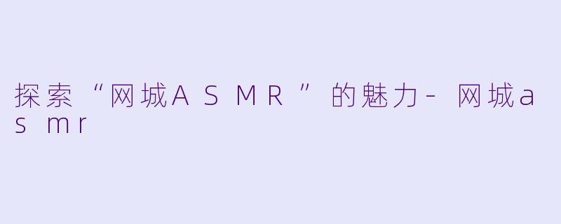 探索“网城ASMR”的魅力-网城asmr