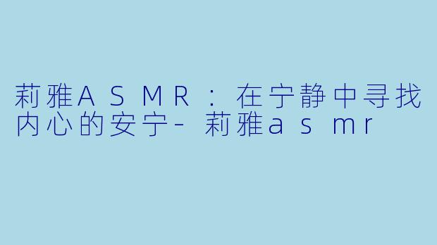 莉雅ASMR：在宁静中寻找内心的安宁-莉雅asmr