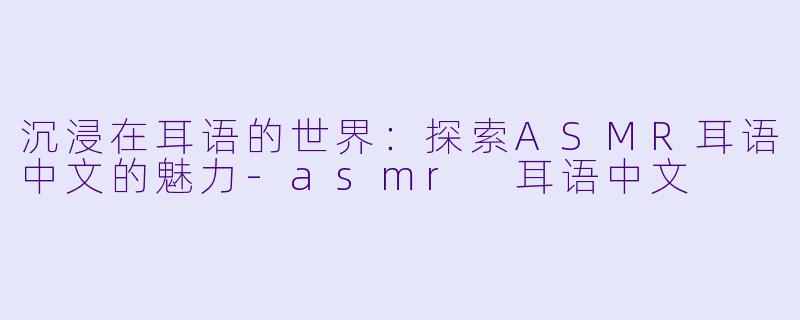 沉浸在耳语的世界：探索ASMR耳语中文的魅力-asmr 耳语中文