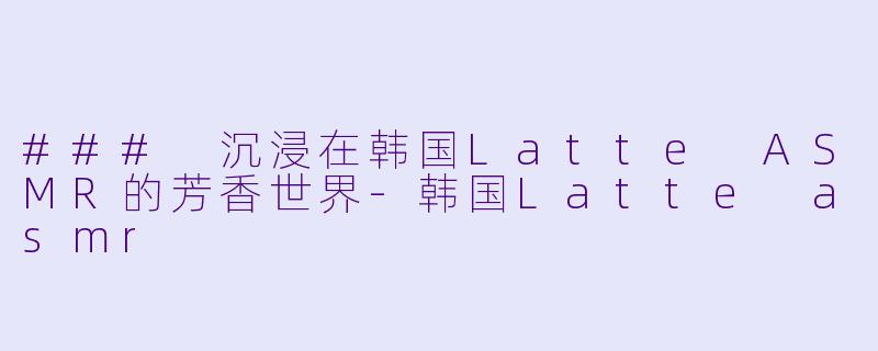 ### 沉浸在韩国Latte ASMR的芳香世界-韩国Latte asmr