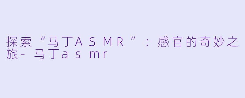 探索“马丁ASMR”：感官的奇妙之旅-马丁asmr