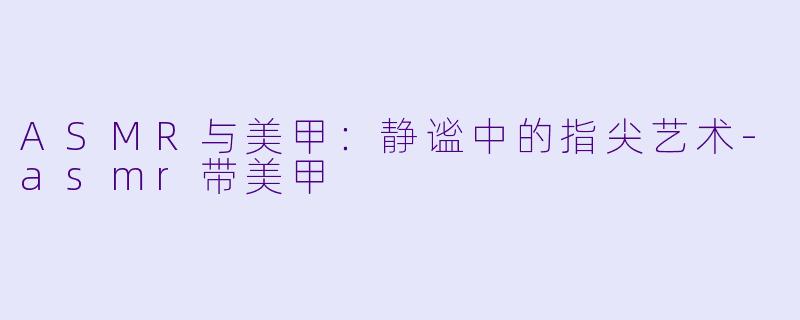 ASMR与美甲：静谧中的指尖艺术-asmr带美甲