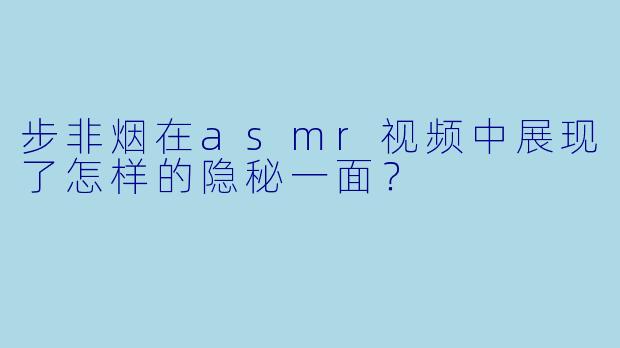 步非烟在asmr视频中展现了怎样的隐秘一面?
