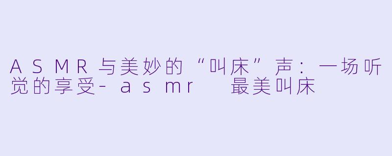 ASMR与美妙的“叫床”声：一场听觉的享受-asmr 最美叫床