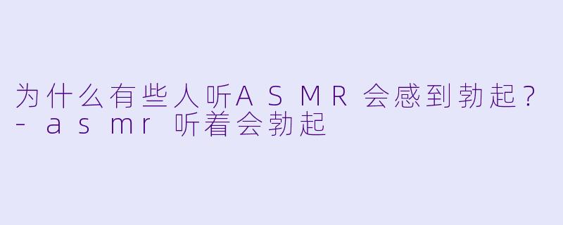 为什么有些人听ASMR会感到勃起?