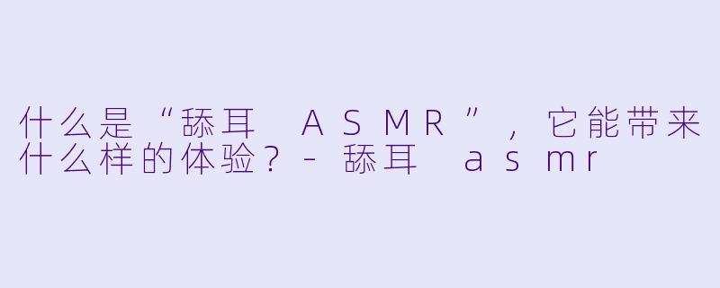 什么是“舔耳 ASMR”,它能带来什么样的体验?