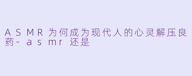 ASMR为何成为现代人的心灵解压良药-asmr还是