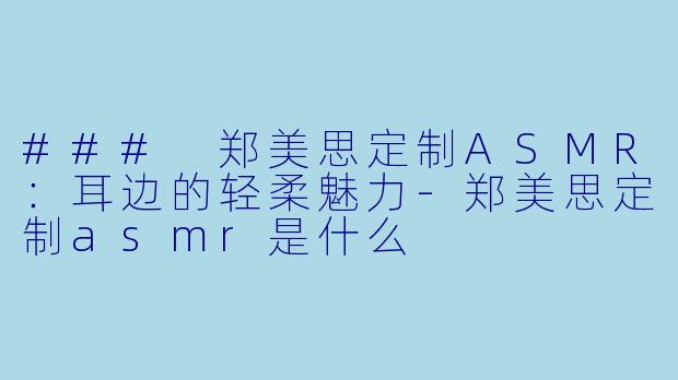 ### 郑美思定制ASMR：耳边的轻柔魅力-郑美思定制asmr是什么