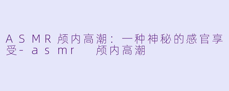 ASMR颅内高潮：一种神秘的感官享受-asmr 颅内高潮