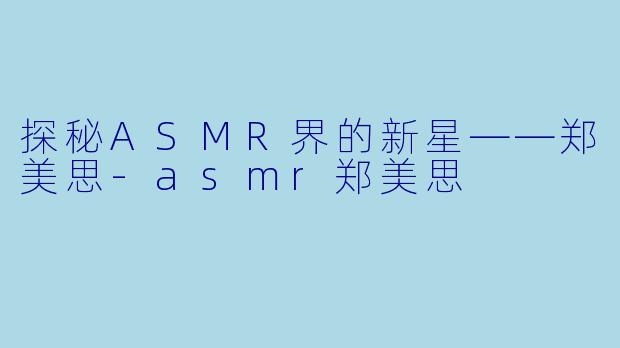 探秘ASMR界的新星——郑美思-asmr郑美思