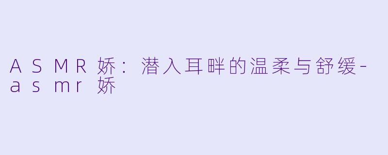 ASMR娇：潜入耳畔的温柔与舒缓-asmr娇