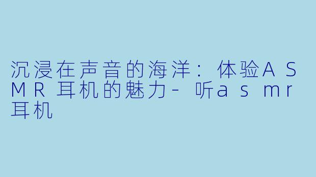 沉浸在声音的海洋：体验ASMR耳机的魅力-听asmr耳机