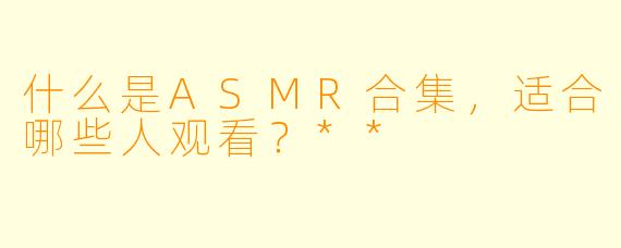 什么是ASMR合集,适合哪些人观看?**