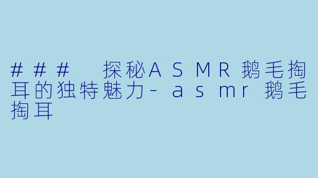 ### 探秘ASMR鹅毛掏耳的独特魅力-asmr鹅毛掏耳