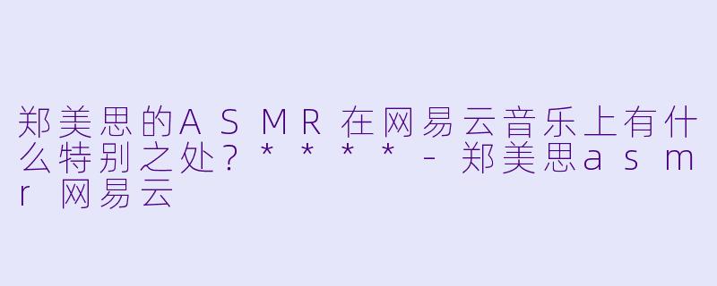 郑美思的ASMR在网易云音乐上有什么特别之处?****