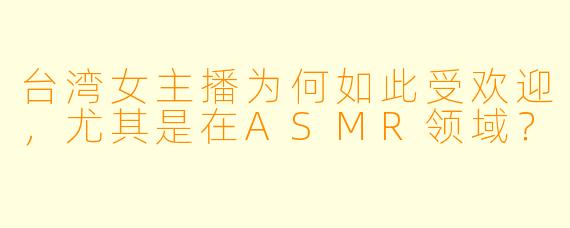 台湾女主播为何如此受欢迎,尤其是在ASMR领域?