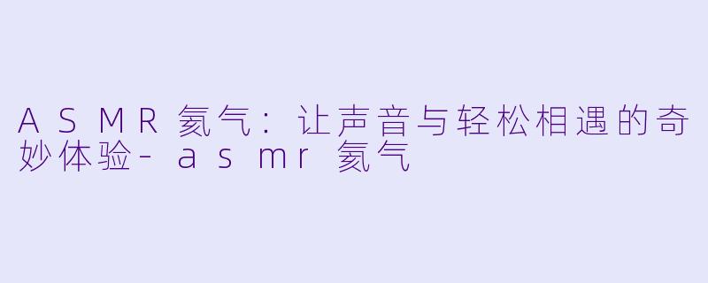 ASMR氦气：让声音与轻松相遇的奇妙体验-asmr氦气