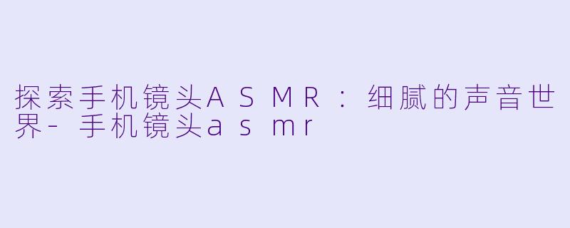 探索手机镜头ASMR：细腻的声音世界-手机镜头asmr
