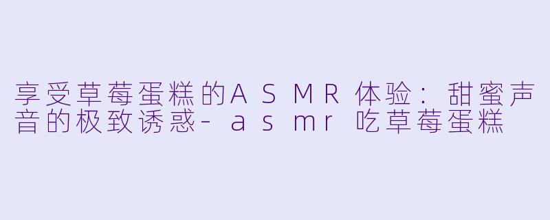 享受草莓蛋糕的ASMR体验：甜蜜声音的极致诱惑-asmr吃草莓蛋糕