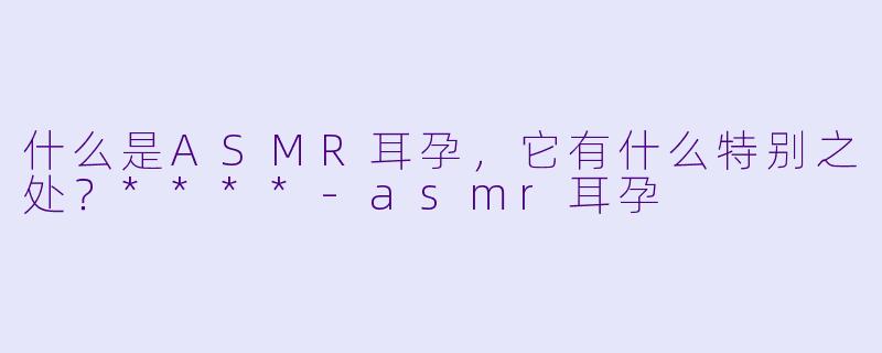 什么是ASMR耳孕,它有什么特别之处?****