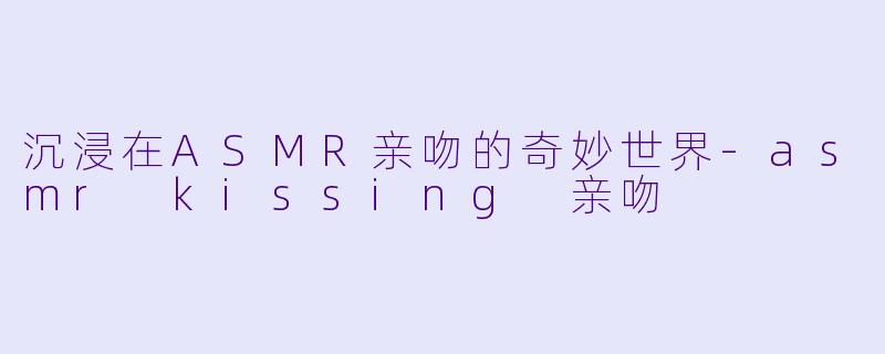 沉浸在ASMR亲吻的奇妙世界-asmr kissing 亲吻