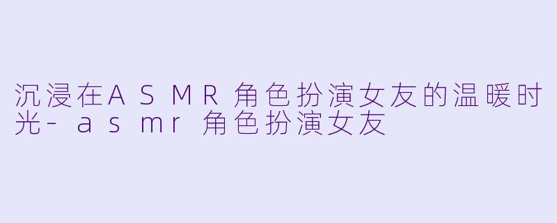 沉浸在ASMR角色扮演女友的温暖时光-asmr角色扮演女友