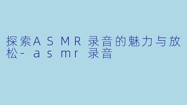 探索ASMR录音的魅力与放松-asmr录音