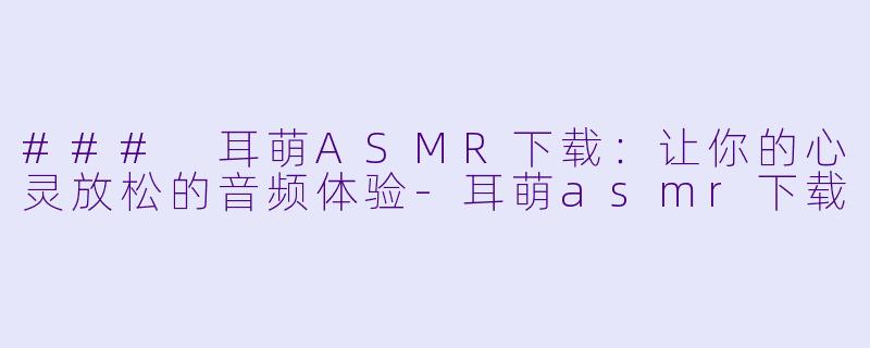 ### 耳萌ASMR下载：让你的心灵放松的音频体验-耳萌asmr下载
