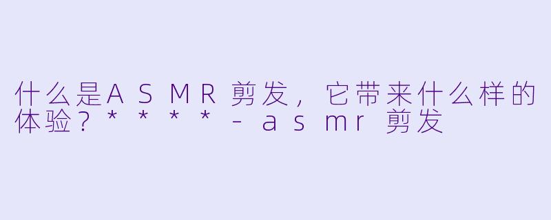 什么是ASMR剪发,它带来什么样的体验?****