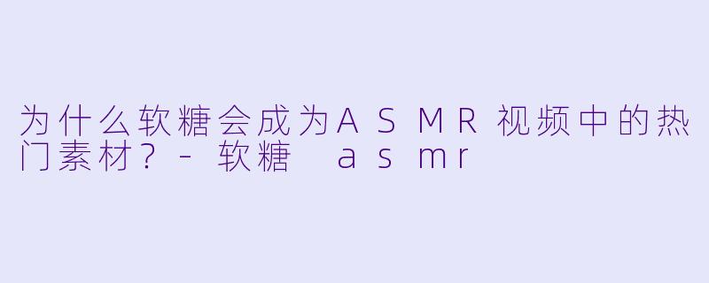 为什么软糖会成为ASMR视频中的热门素材？