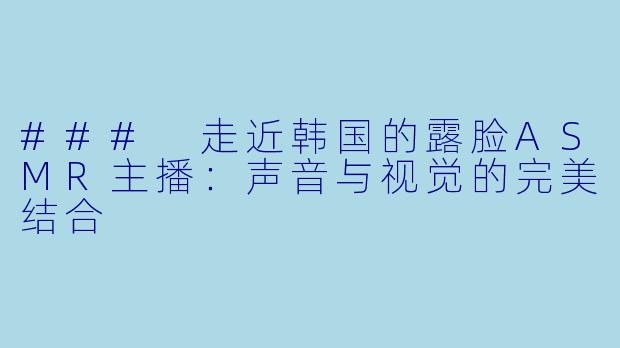 ### 走近韩国的露脸ASMR主播：声音与视觉的完美结合